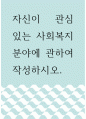 [ 사회복지 ) 자신이 관심 있는 사회복지분야에 관하여 작성하시오 1페이지