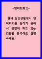 영어회화 ) 현재 일상생활에서 영어회화를 늘리기 위해서 본인이 하고 있는 것들을 한국어로 설명하세요 1페이지