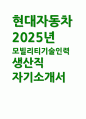 (현대자동차 모빌리티기술인력 자소서) 2025 현대자동차 생산직 자기소개서 : 자신이 모빌리티 기술인력이라고 생각하는 이유와 남들과 차별화된 본인만의 강점, 협업을 통해서 문제를 해결해 본 경험, 목표를 설정해서 달성해나가는 과정에서 겪은 어려움과 극복해낸 방법 1페이지